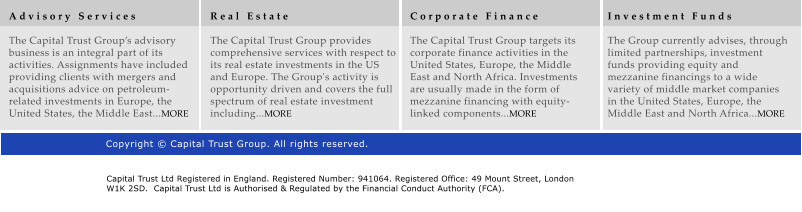 A d v i s o r y   S e r v i c e s  The Capital Trust Groups advisory business is an integral part of its activities. Assignments have included providing clients with mergers and acquisitions advice on petroleum-related investments in Europe, the United States, the Middle East...MORE R e a l   E s t a t e  The Capital Trust Group provides comprehensive services with respect to its real estate investments in the US and Europe. The Group's activity is opportunity driven and covers the full spectrum of real estate investment including...MORE C o r p o r a t e   F i n a n c e  The Capital Trust Group targets its corporate finance activities in the United States, Europe, the Middle East and North Africa. Investments are usually made in the form of mezzanine financing with equity-linked components...MORE I n v e s t m e n t   F u n d s  The Group currently advises, through limited partnerships, investment funds providing equity and mezzanine financings to a wide variety of middle market companies in the United States, Europe, the Middle East and North Africa...MORE Copyright  Capital Trust Group. All rights reserved. Capital Trust Ltd Registered in England. Registered Number: 941064. Registered Office: 49 Mount Street, London W1K 2SD.  Capital Trust Ltd is Authorised & Regulated by the Financial Conduct Authority (FCA).