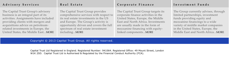 A d v i s o r y   S e r v i c e s  The Capital Trust Groups advisory business is an integral part of its activities. Assignments have included providing clients with mergers and acquisitions advice on petroleum-related investments in Europe, the United States, the Middle East...MORE R e a l   E s t a t e  The Capital Trust Group provides comprehensive services with respect to its real estate investments in the US and Europe. The Group's activity is opportunity driven and covers the full spectrum of real estate investment including...MORE C o r p o r a t e   F i n a n c e  The Capital Trust Group targets its corporate finance activities in the United States, Europe, the Middle East and North Africa. Investments are usually made in the form of mezzanine financing with equity-linked components...MORE I n v e s t m e n t   F u n d s  The Group currently advises, through limited partnerships, investment funds providing equity and mezzanine financings to a wide variety of middle market companies in the United States, Europe, the Middle East and North Africa...MORE Copyright  2013 Capital Trust Group. All rights reserved. Capital Trust Ltd Registered in England. Registered Number: 941064. Registered Office: 49 Mount Street, London W1K 2SD.  Capital Trust Ltd is Authorised & Regulated by the Financial Conduct Authority (FCA).